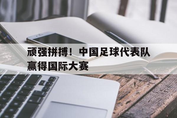 顽强拼搏！中国足球代表队赢得国际大赛