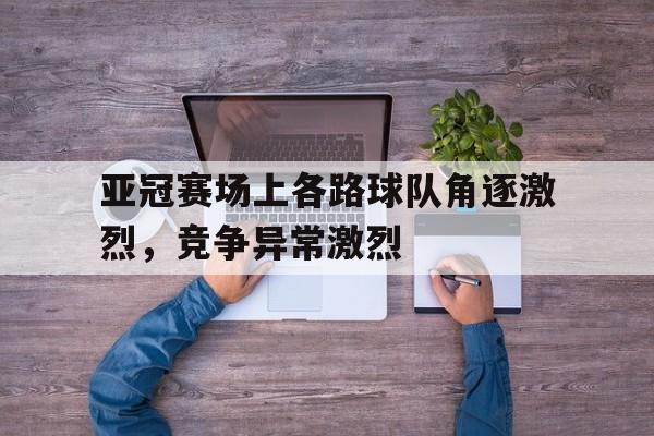 亚冠赛场上各路球队角逐激烈，竞争异常激烈
